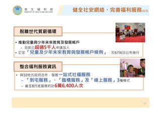健全社安網絡、完善福利服務(3/3)
19
• 推動兒童與少年未來教育及發展帳戶
− 目前已超過5千人申請加入
• 訂定「兒童及少年未來教育與發展帳戶條例」，於6月6日公布施行
脫離世代貧窮循環
• 與10地方政府合作，發展㇐站式社福服務
− 「到宅服務」、「臨櫃服務」及「線上服務」3種模式
− 截至8月底服務約計6萬6,400人次
整合福利服務資訊
 