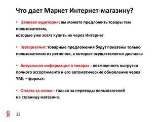 Что дает Маркет Интернет-магазину?
• Целевая аудитория: вы можете предложить товары тем
пользователям,
которые уже хотят купить их через Интернет

• Геотаргетинг: товарные предложения будут показаны только
пользователям из регионов, в которые осуществляется доставка

• Актуальная информация о товарах - возможность выгрузки
полного ассортимента и его автоматические обновление через
YML – формат:

• Оплата за клики - только за переходы пользователей
на страницу магазина.


12
 