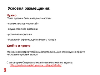 Условия размещения:
Нужно
У вас должен быть интернет-магазин:
- прием заказов через сайт
- осуществление доставки
- розничная продажа
- отдельная страница для каждого товара

Удобно и просто
Магазин регистрируется самостоятельно. Для этого нужно пройти
несколько простых этапов.

C договором Оферты вы может ознакомится по адресу:
   http://partner.market.yandex.ru/legal/oferta/
 