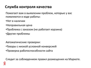 Служба контроля качества
Помогает вам в выявлении проблем, которые у вас
появляются в ходе работы:
•Нет в наличии
•Неправильная цена
•Проблема с заказом (не работает корзина)
•Другие проблемы

Автоматические проверки:
•Товары с низкой условной конверсией
•Проверка работоспособности сайта

Следит за соблюдением правил размещения на Маркете.
 