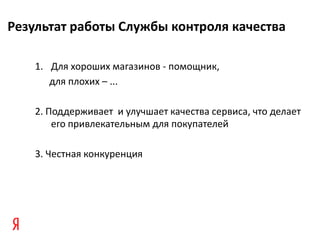 Результат работы Службы контроля качества

    1. Для хороших магазинов - помощник,
       для плохих – ...

    2. Поддерживает и улучшает качества сервиса, что делает
        его привлекательным для покупателей

    3. Честная конкуренция
 