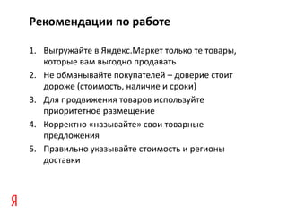 Рекомендации по работе

1. Выгружайте в Яндекс.Маркет только те товары,
   которые вам выгодно продавать
2. Не обманывайте покупателей – доверие стоит
   дороже (стоимость, наличие и сроки)
3. Для продвижения товаров используйте
   приоритетное размещение
4. Корректно «называйте» свои товарные
   предложения
5. Правильно указывайте стоимость и регионы
   доставки
 
