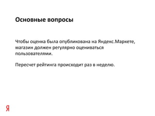 Основные вопросы


Чтобы оценка была опубликована на Яндекс.Маркете,
магазин должен регулярно оцениваться
пользователями.

Пересчет рейтинга происходит раз в неделю.
 
