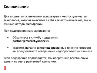 Скликивание

Для защиты от скликивания используется многоступенчатая
технология, которая включает в себя как автоматические, так и
ручные методы фильтрации

При подозрении на скликивание:

     Обратитесь в службу поддержки
      partner@market.yandex.ru

     Укажите магазин и период времени, в течение которого
      вы предполагаете совершение недобросовестных кликов

Если подозрения подтвердятся, мы оперативно восстановим
деньги на счете рекламной кампании.
 