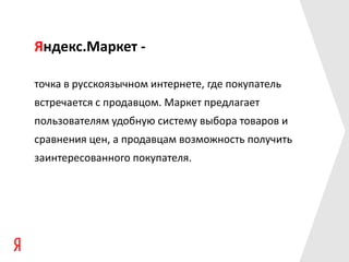 Яндекс.Маркет -

точка в русскоязычном интернете, где покупатель
встречается с продавцом. Маркет предлагает
пользователям удобную систему выбора товаров и
сравнения цен, а продавцам возможность получить
заинтересованного покупателя.
 