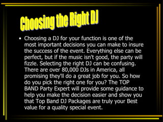 Choosing a DJ for your function is one of the most important decisions you can make to insure the success of the event. Everything else can be perfect, but if the music isn't good, the party will fizzle. Selecting the right DJ can be confusing. There are over 80,000 DJs in America, all promising they'll do a great job for you. So how do you pick the right one for you? The TOP BAND Party Expert will provide some guidance to help you make the decision easier and show you that Top Band DJ Packages are truly your Best value for a quality special event.  