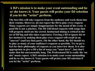 The best DJs will take requests from the audience and work them into their routine. However, do not expect the DJ to play every request. Many requests are simply inappropriate for the mood of the event. A good DJ is not a jukebox. The DJ will blend requests with songs that will properly motivate the crowd. Instinctual timing is critical in the art of DJ'ing and this takes experience. Forcing a DJ to ignore his or her instincts by making them play every request will result in an "uneven" (and less fun) party. On the other hand, the DJ should try to play as many of your audience's requests as possible. Try to get a feel for their philosophy of requests as you interview them. It is also appropriate to give a DJ a list of songs you "must have". Just don't make that list unreasonably long. The Professional DJ is really the ‘on site’ music expert. A DJ's mission is to make your event outstanding and he or she knows it. Your guests will praise your DJ selection if you let the "artist" perform.  A DJ's mission is to make your event outstanding and he or she knows it. Your guests will praise your DJ selection if you let the "artist" perform.  