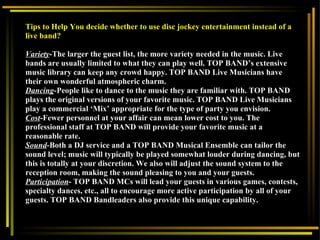 Tips to Help You decide whether to use disc jockey entertainment instead of a live band?   Variety -The larger the guest list, the more variety needed in the music. Live bands are usually limited to what they can play well. TOP BAND’s extensive music library can keep any crowd happy. TOP BAND Live Musicians have their own wonderful atmospheric charm. Dancing -People like to dance to the music they are familiar with. TOP BAND plays the original versions of your favorite music. TOP BAND Live Musicians play a commercial ‘Mix’ appropriate for the type of party you envision. Cost -Fewer personnel at your affair can mean lower cost to you. The professional staff at TOP BAND will provide your favorite music at a reasonable rate.  Sound -Both a DJ service and a TOP BAND Musical Ensemble can tailor the sound level; music will typically be played somewhat louder during dancing, but this is totally at your discretion. We also will adjust the sound system to the reception room, making the sound pleasing to you and your guests.  Participation - TOP BAND MCs will lead your guests in various games, contests, specialty dances, etc., all to encourage more active participation by all of your guests. TOP BAND Bandleaders also provide this unique capability.  