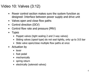 4
Video 10: Valves (3:12)
• Power control section makes sure the system function as
designed: Interface between power supply and drive unit
• Valves open and close flow paths
• Control direction (DCV)
• Control flow rate and pressure (PRV)
• Types
• Poppet valves (tight sealing 2 and 3 way valves)
• Sliding valves (spool type) do not seal tightly, only up to 315 bar
• Slide valve open/close multiple flow paths at once
• Actuation by
• lever
• foot pedal
• mechanically
• spring return
• electrically (solenoid valves)
 