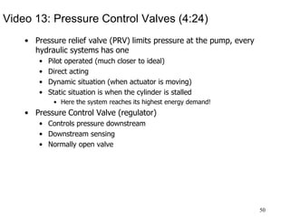 50
Video 13: Pressure Control Valves (4:24)
• Pressure relief valve (PRV) limits pressure at the pump, every
hydraulic systems has one
• Pilot operated (much closer to ideal)
• Direct acting
• Dynamic situation (when actuator is moving)
• Static situation is when the cylinder is stalled
• Here the system reaches its highest energy demand!
• Pressure Control Valve (regulator)
• Controls pressure downstream
• Downstream sensing
• Normally open valve
 