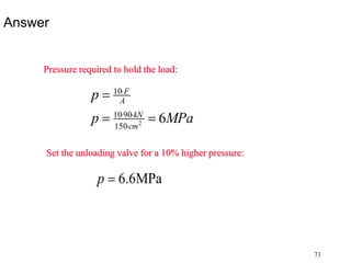 71
Answer
Pressure required to hold the load:
MPa
p
p
cm
kN
A
F
6
2
150
90
10
10







Set the unloading valve for a 10% higher pressure:
MPa
6
.
6

p
 