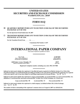 UNITED STATES
                  SECURITIES AND EXCHANGE COMMISSION
                                                        WASHINGTON, D.C. 20549


                                                                   FORM 10-Q

⌧     QUARTERLY REPORT PURSUANT TO SECTION 13 OR 15(d) OF THE SECURITIES
      EXCHANGE ACT OF 1934
      For the Quarterly Period Ended June 30, 2007

      TRANSITION REPORT PURSUANT TO SECTION 13 OR 15(d) OF THE SECURITIES
      EXCHANGE ACT OF 1934
      For the Transition Period From                        to

                                                            Commission File Number 1-3157




              INTERNATIONAL PAPER COMPANY
                                                        (Exact name of registrant as specified in its charter)




                              New York                                                                              13-0872805
                      (State or other jurisdiction of                                                              (I.R.S. Employer
                     incorporation of organization)                                                               Identification No.)

              6400 Poplar Avenue, Memphis, TN                                                                          38197
                 (Address of principal executive offices)                                                            (Zip Code)

                                 Registrant’s telephone number, including area code: (901) 419-7000



Indicate by check mark whether the registrant (1) has filed all reports required to be filed by Section 13 or 15(d) of the
Securities Exchange Act of 1934 during the preceding 12 months (or for such shorter period that the registrant was required
                                                                                                                                  ⌧
to file such reports), and (2) has been subject to such filing requirements for the past 90 days. Yes       No

Indicate by check mark whether the registrant is a large accelerated filer, an accelerated filer, or a non-accelerated filer. See
definition of “accelerated filer and large accelerated filer” in Rule 12b-2 of the Exchange Act. (Check one):

                                                         ⌧
                      Large accelerated filer                         Accelerated filer                    Non-accelerated filer

Indicate by check mark whether the registrant is a shell company (as defined in Rule 12b-2 of the Exchange
                     ⌧
Act). Yes       No

The number of shares outstanding of the registrant’s common stock as of August 6, 2007 was 429,632,516.
 