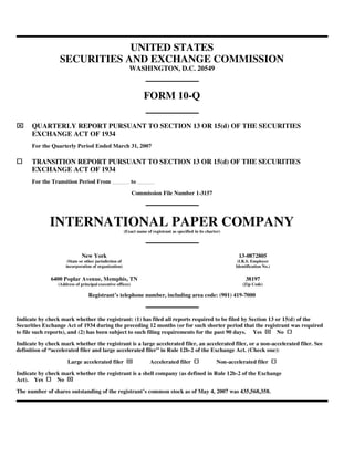 UNITED STATES
                  SECURITIES AND EXCHANGE COMMISSION
                                                           WASHINGTON, D.C. 20549



                                                                   FORM 10-Q

⌧     QUARTERLY REPORT PURSUANT TO SECTION 13 OR 15(d) OF THE SECURITIES
      EXCHANGE ACT OF 1934
      For the Quarterly Period Ended March 31, 2007

      TRANSITION REPORT PURSUANT TO SECTION 13 OR 15(d) OF THE SECURITIES
      EXCHANGE ACT OF 1934
      For the Transition Period From                        to

                                                            Commission File Number 1-3157




              INTERNATIONAL PAPER COMPANY
                                                        (Exact name of registrant as specified in its charter)




                              New York                                                                              13-0872805
                      (State or other jurisdiction of                                                              (I.R.S. Employer
                     incorporation of organization)                                                               Identification No.)


              6400 Poplar Avenue, Memphis, TN                                                                          38197
                 (Address of principal executive offices)                                                            (Zip Code)

                                 Registrant’s telephone number, including area code: (901) 419-7000



Indicate by check mark whether the registrant: (1) has filed all reports required to be filed by Section 13 or 15(d) of the
Securities Exchange Act of 1934 during the preceding 12 months (or for such shorter period that the registrant was required
                                                                                                                                  ⌧
to file such reports), and (2) has been subject to such filing requirements for the past 90 days. Yes        No

Indicate by check mark whether the registrant is a large accelerated filer, an accelerated filer, or a non-accelerated filer. See
definition of “accelerated filer and large accelerated filer” in Rule 12b-2 of the Exchange Act. (Check one):
                                                         ⌧
                      Large accelerated filer                         Accelerated filer                    Non-accelerated filer

Indicate by check mark whether the registrant is a shell company (as defined in Rule 12b-2 of the Exchange
                     ⌧
Act). Yes       No

The number of shares outstanding of the registrant’s common stock as of May 4, 2007 was 435,568,358.
 