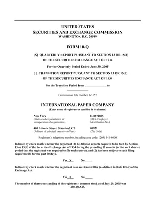 UNITED STATES
              SECURITIES AND EXCHANGE COMMISSION
                                       WASHINGTON, D.C. 20549


                                                 FORM 10-Q
               [X] QUARTERLY REPORT PURSUANT TO SECTION 13 OR 15(d)
                       OF THE SECURITIES EXCHANGE ACT OF 1934

                           For the Quarterly Period Ended June 30, 2005

               [ ] TRANSITION REPORT PURSUANT TO SECTION 13 OR 15(d)
                       OF THE SECURITIES EXCHANGE ACT OF 1934

                          For the Transition Period From _______________ to
                                           _______________

                                       Commission File Number 1-3157


                      INTERNATIONAL PAPER COMPANY
                             (Exact name of registrant as specified in its charter)

               New York                                            13-0872805
               (State or other jurisdiction of                     (I.R.S. Employer
               incorporation of organization)                       Identification No.)

               400 Atlantic Street, Stamford, CT                    06921
               (Address of principal executive offices)             (Zip Code)

                   Registrant’s telephone number, including area code: (203) 541-8000

Indicate by check mark whether the registrant (1) has filed all reports required to be filed by Section
13 or 15(d) of the Securities Exchange Act of 1934 during the preceding 12 months (or for such shorter
period that the registrant was required to file such reports), and (2) has been subject to such filing
requirements for the past 90 days.

                                           Yes X           No _____

Indicate by check mark whether the registrant is an accelerated filer (as defined in Rule 12b-2) of the
Exchange Act.

                                           Yes X           No _____

The number of shares outstanding of the registrant’s common stock as of July 29, 2005 was
                                            490,498,543.
 