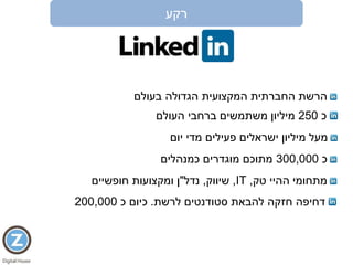 ‫רקע‬
‫בעולם‬ ‫הגדולה‬ ‫המקצועית‬ ‫החברתית‬ ‫הרשת‬
‫כ‬250‫העולם‬ ‫ברחבי‬ ‫משתמשים‬ ‫מיליון‬
‫יום‬ ‫מדי‬ ‫פעילים‬ ‫ישראלים‬ ‫מיליון‬ ‫מעל‬
‫כ‬300,000‫כמנהלים‬ ‫מוגדרים‬ ‫מתוכם‬
‫טק‬ ‫ההיי‬ ‫מתחומי‬,IT,‫שיווק‬,‫נדל‬"‫חופשיים‬ ‫ומקצועות‬ ‫ן‬
‫לרשת‬ ‫סטודנטים‬ ‫להבאת‬ ‫חזקה‬ ‫דחיפה‬.‫כ‬ ‫כיום‬200,000
 