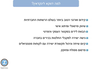 ‫דווקא‬ ‫למה‬‫לינקדאין‬?
‫החברתיות‬ ‫הרשתות‬ ‫בעולם‬ ‫ביותר‬ ‫הטוב‬ ‫אורגני‬ ‫קידום‬
‫אישי‬ ‫ומיתוג‬ ‫פרסונלי‬ ‫שיווק‬
‫הבאת‬‫לידים‬‫והפרטי‬ ‫העסקי‬ ‫בסקטור‬
‫בחברה‬ ‫בכירים‬ ‫החלטות‬ ‫למקבלי‬ ‫ישירה‬ ‫גישה‬
‫ומזוקק‬ ‫מפולח‬ ‫פרסום‬
‫עם‬ ‫ישירה‬ ‫תקשורת‬ ‫וניהול‬ ‫שיחה‬ ‫קיום‬‫פוטנציאלים‬ ‫לקוחות‬
 