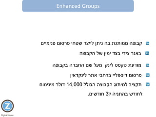 Enhanced Groups
‫קבוצה‬‫פנימיים‬ ‫פרסום‬ ‫שטחי‬ ‫לייצר‬ ‫ניתן‬ ‫בה‬ ‫ממותגת‬
‫לינק‬ ‫טקסט‬ ‫מודעת‬‫בקבוצה‬ ‫החברה‬ ‫שם‬ ‫מעל‬
‫באנר‬‫צידי‬‫הקבוצה‬ ‫של‬ ‫ימין‬ ‫בצד‬
‫פרסום‬‫דיספליי‬‫אתר‬ ‫ברחבי‬‫לינקדאין‬
‫הכולל‬ ‫הקבוצה‬ ‫למיתוג‬ ‫תקציב‬14,000‫דולר‬‫מינימום‬
‫ל‬ ‫בהתניה‬ ‫לחודש‬3‫חודשים‬.
 