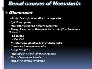 Renal causes of Hematuria
Glomerular
- Acute Post infectious Glomerulonephritis
- IgA Nephropathy
- Hereditary Nephritis ( Alport syndrome)
- Benign Recurrent or Persistent Hematuria (Thin Membrane
Disease )
1.Sporadic
2.Familial
- Membranoproliferative Glomerulonephritis
- Crescentic Glomerulonephritis
- Lupus Nephritis
- Nephritis of Henoch-Shönlein Purpura
- Focal Glomerulosclerosis
- Hemolityc-Uremic Syndrome
 