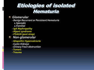 Etiologies of isolated
Hematuria
Glomerular
- Benign Recurrent or Persistent Hematuria
1.Sporadic
2.Familial
- IgA Nephropathy
- Alport syndrome
- PSAGN (post strep)
Non-glomerular
- Idiopathic Hypercalciuria
- Cystic Kidneys
- UrinaryTract obstruction
-Tumors
-Trauma
 