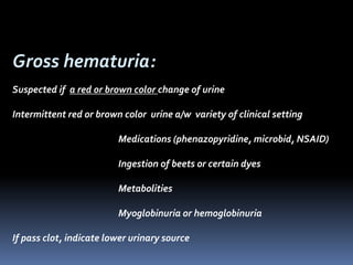 Gross hematuria:
Suspected if a red or brown color change of urine
Intermittent red or brown color urine a/w variety of clinical setting
Medications (phenazopyridine, microbid, NSAID)
Ingestion of beets or certain dyes
Metabolities
Myoglobinuria or hemoglobinuria
If pass clot, indicate lower urinary source
 