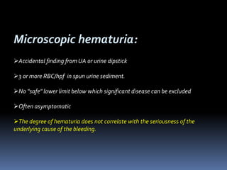 Microscopic hematuria:
Accidental finding from UA or urine dipstick
3 or more RBC/hpf in spun urine sediment.
No "safe" lower limit below which significant disease can be excluded
Often asymptomatic
The degree of hematuria does not correlate with the seriousness of the
underlying cause of the bleeding.
 
