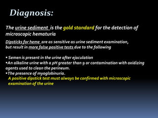 Diagnosis:
The urine sediment is the gold standard for the detection of
microscopic hematuria
Dipsticks for heme are as sensitive as urine sediment examination,
but result in more false positive tests due to the following
 Semen is present in the urine after ejaculation
An alkaline urine with a pH greater than 9 or contamination with oxidizing
agents used to clean the perineum.
The presence of myoglobinuria.
A positive dipstick test must always be confirmed with microscopic
examination of the urine
 