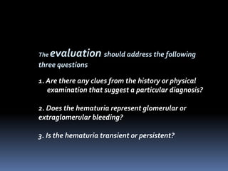 The evaluation should address the following
three questions
1. Are there any clues from the history or physical
examination that suggest a particular diagnosis?
2. Does the hematuria represent glomerular or
extraglomerular bleeding?
3. Is the hematuria transient or persistent?
 