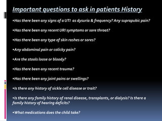 Important questions to ask in patients History
•Has there been any signs of a UTI as dysuria & frequency? Any suprapubic pain?
•Has there been any recent URI symptoms or sore throat?
•Has there been any type of skin rashes or sores?
•Any abdominal pain or colicky pain?
•Are the stools loose or bloody?
•Has there been any recent trauma?
•Has there been any joint pains or swellings?
•Is there any history of sickle cell disease or trait?
•Is there any family history of renal disease, transplants, or dialysis? Is there a
family history of hearing deficits?
•What medications does the child take?
 