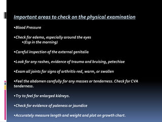 Important areas to check on the physical examination
•Blood Pressure
•Check for edema, especially around the eyes
•(Esp in the morning)
•Careful inspection of the external genitalia
•Look for any rashes, evidence of trauma and bruising, petechiae
•Exam all joints for signs of arthritis-red, warm, or swollen
•Feel the abdomen carefully for any masses or tenderness. Check for CVA
tenderness.
•Try to feel for enlarged kidneys.
•Check for evidence of paleness or jaundice
•Accurately measure length and weight and plot on growth chart.
 