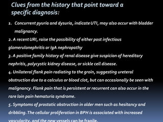1. Concurrent pyuria and dysuria, indicateUTI, may also occur with bladder
malignancy.
2. A recentURI, raise the possibility of either post infectious
glomerulonephritis or IgA nephropathy
3. A positive family history of renal disease give suspicion of hereditary
nephritis, polycystic kidney disease, or sickle cell disease.
4. Unilateral flank pain radiating to the groin, suggesting ureteral
obstruction due to a calculus or blood clot, but can occasionally be seen with
malignancy. Flank pain that is persistent or recurrent can also occur in the
rare loin pain hematuria syndrome.
5. Symptoms of prostatic obstruction in older men such as hesitancy and
dribbling.The cellular proliferation in BPH is associated with increased
Clues from the history that point toward a
specific diagnosis:
 