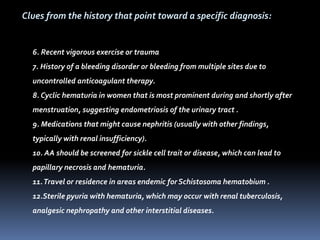 6. Recent vigorous exercise or trauma
7. History of a bleeding disorder or bleeding from multiple sites due to
uncontrolled anticoagulant therapy.
8. Cyclic hematuria in women that is most prominent during and shortly after
menstruation, suggesting endometriosis of the urinary tract .
9. Medications that might cause nephritis (usually with other findings,
typically with renal insufficiency).
10. AA should be screened for sickle cell trait or disease, which can lead to
papillary necrosis and hematuria.
11.Travel or residence in areas endemic forSchistosoma hematobium .
12.Sterile pyuria with hematuria, which may occur with renal tuberculosis,
analgesic nephropathy and other interstitial diseases.
Clues from the history that point toward a specific diagnosis:
 