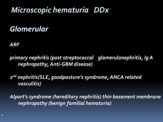 Glomerular
ARF
primary nephritis (post streptococcal glomerulonephritis, Ig A
nephropathy, Anti-GBM disease)
2nd nephritis(SLE, goodpasture’s syndrome, ANCA related
vasculitis)
Alport’s syndrome (hereditary nephritis) thin basement membrane
nephropathy (benign familial hematuria)
•
Microscopic hematuria DDx
 