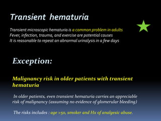 Exception:
Malignancy risk in older patients with transient
hematuria
In older patients, even transient hematuria carries an appreciable
risk of malignancy (assuming no evidence of glomerular bleeding)
The risks includes : age >50, smoker and Hx of analgesic abuse.
Transient hematuria
Transient microscopic hematuria is a common problem in adults
Fever, infection, trauma, and exercise are potential causes
It is reasonable to repeat an abnormal urinalysis in a few days
 