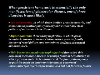 When persistent hematuria is essentially the only
manifestation of glomerular disease, one of three
disorders is most likely
 IgA nephropathy, in which there is often gross hematuria, and
sometimes a positive family history but without any clear
pattern of autosomal inheritance
 Alport syndrome (hereditary nephritis), in which gross
hematuria can occur in association with a positive family
history of renal failure, and sometimes deafness or corneal
abnormalities.
 Thin basement membrane nephropathy (also called thin
basement membrane disease or benign familial hematuria), in
which gross hematuria is unusual and the family history may
be positive (with an autonomic dominant pattern of
inheritance) for microscopic hematuria but not for renal failure
.
 