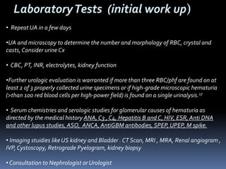 LaboratoryTests (initial work up)
• Repeat UA in a few days
•UA and microscopy to determine the number and morphology of RBC, crystal and
casts,Consider urine Cx
• CBC, PT, INR, electrolytes, kidney function
•Further urologic evaluation is warranted if more than three RBC/phf are found on at
least 2 of 3 properly collected urine specimens or if high-grade microscopic hematuria
(>than 100 red blood cells per high-power field) is found on a single urinalysis.17
• Serum chemistries and serologic studies for glomerular causes of hematuria as
directed by the medical history ANA, C3 , C4, Hepatitis B and C, HIV, ESR, Anti DNA
and other lupus studies, ASO, ANCA, AntiGBM antibodies,SPEP, UPEP, M spike.
• Imaging stuidies like US kidney and Bladder . CT Scan, MRI , MRA, Renal angiogram ,
IVP, Cystoscopy, Retrograde Pyelogram, kidney biopsy
• Consultation to Nephrologist or Urologist
 