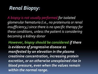 A biopsy is not usually performed for isolated
glomerular hematuria (i.e., no proteinuria or renal
insufficiency,) since there is no specific therapy for
these conditions, unless the patient is considering
becoming a kidney donor
However, biopsy should be considered if there
is evidence of progressive disease as
manifested by an elevation in the plasma
creatinine concentration, increasing protein
excretion, or an otherwise unexplained rise in
blood pressure, even when the values remain
within the normal range.
Renal Biopsy:
 