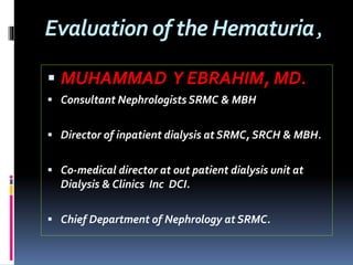 Evaluation of the Hematuria,
 MUHAMMAD Y EBRAHIM, MD.
 Consultant Nephrologists SRMC & MBH
 Director of inpatient dialysis at SRMC, SRCH & MBH.
 Co-medical director at out patient dialysis unit at
Dialysis & Clinics Inc DCI.
 Chief Department of Nephrology at SRMC.
 