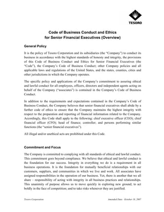 Code of Business Conduct and Ethics
                     for Senior Financial Executives (Overview)

General Policy

It is the policy of Tesoro Corporation and its subsidiaries (the “Company”) to conduct its
business in accordance with the highest standards of honesty and integrity, the provisions
of this Code of Business Conduct and Ethics for Senior Financial Executives (the
“Code”), the Company’s Code of Business Conduct; other Company policies and all
applicable laws and regulations of the United States, and the states, counties, cities and
other jurisdictions in which the Company operates.

The specific policy and applications of the Company’s commitment to assuring ethical
and lawful conduct for all employees, officers, directors and independent agents acting on
behalf of the Company (“associates”) is contained in the Company’s Code of Business
Conduct.

In addition to the requirements and expectations contained in the Company’s Code of
Business Conduct, the Company believes that senior financial executives shall abide by a
further code of ethics to ensure that the Company maintains the highest integrity with
respect to the preparation and reporting of financial information related to the Company.
Accordingly, this Code shall apply to the following: chief executive officer (CEO); chief
financial officer (CFO); head of finance; controller; and persons performing similar
functions (the “senior financial executives”).

All illegal and/or unethical acts are prohibited under this Code.



Commitment and Focus

The Company is committed to complying with all standards of ethical and lawful conduct.
This commitment goes beyond compliance. We believe that ethical and lawful conduct is
the foundation for our success. Integrity in everything we do is a requirement in all
business operations. It is the foundation for mutually beneficial relationships with our
customers, suppliers, and communities in which we live and work. All associates have
assigned responsibilities in the operation of our business. Yet, there is another that we all
share – responsibility of acting with integrity in all business practices and relationships.
This unanimity of purpose allows us to move quickly in exploring new ground; to act
boldly in the face of competition; and to take risks whenever they are justified.


Tesoro Corporation                                                  Amended Date: October 18, 2007
 