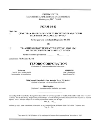 UNITED STATES
                             SECURITIES AND EXCHANGE COMMISSION
                                        Washington, D.C. 20549


                                                      FORM 10-Q
(Mark One)
                QUARTERLY REPORT PURSUANT TO SECTION 13 OR 15(d) OF THE
[X]
                        SECURITIES EXCHANGE ACT OF 1934

                                    For the quarterly period ended September 30, 2005

                                                                OR

                   TRANSITION REPORT PURSUANT TO SECTION 13 OR 15(d)
[]
                       OF THE SECURITIES EXCHANGE ACT OF 1934

                       For the transition period from . . . . . . . . . . . to . . . . . . . . . . .

Commission File Number 1-3473

                                  TESORO CORPORATION
                                        (Exact name of registrant as specified in its charter)

               Delaware                                                                      95-0862768
      (State or other jurisdiction of                                                      (I.R.S. Employer
     incorporation or organization)                                                       Identification No.)


                            300 Concord Plaza Drive, San Antonio, Texas 78216-6999
                                        (Address of principal executive offices) (Zip Code)

                                                          210-828-8484
                                    (Registrant's telephone number, including area code)

                                                  ______________________________

Indicate by check mark whether the registrant (1) has filed all reports required to be filed by Section 13 or 15(d) of the Securities
Exchange Act of 1934 during the preceding 12 months (or for such shorter period that the registrant was required to file such
reports), and (2) has been subject to such filing requirements for the past 90 days.
                                                        Yes X       No___

Indicate by check mark whether the registrant is an accelerated filer (as defined in Rule 12b-2 of the Exchange Act).
                                                      Yes X No___
                                                   __________________________


               There were 68,854,903 shares of the registrant's Common Stock outstanding at November 1, 2005.
 