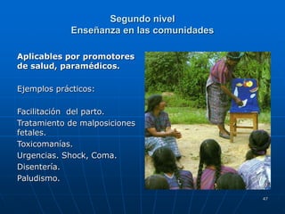 47
Segundo nivel
Enseñanza en las comunidades
Aplicables por promotores
de salud, paramédicos.
Ejemplos prácticos:
Facilitación del parto.
Tratamiento de malposiciones
fetales.
Toxicomanías.
Urgencias. Shock, Coma.
Disentería.
Paludismo.
 