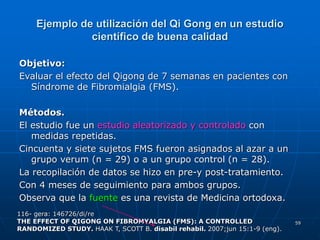59
Ejemplo de utilización del Qi Gong en un estudio
científico de buena calidad
Objetivo:
Evaluar el efecto del Qigong de 7 semanas en pacientes con
Síndrome de Fibromialgia (FMS).
Métodos.
El estudio fue un estudio aleatorizado y controlado con
medidas repetidas.
Cincuenta y siete sujetos FMS fueron asignados al azar a un
grupo verum (n = 29) o a un grupo control (n = 28).
La recopilación de datos se hizo en pre-y post-tratamiento.
Con 4 meses de seguimiento para ambos grupos.
Observa que la fuente es una revista de Medicina ortodoxa.
116- gera: 146726/di/re
THE EFFECT OF QIGONG ON FIBROMYALGIA (FMS): A CONTROLLED
RANDOMIZED STUDY. HAAK T, SCOTT B. disabil rehabil. 2007;jun 15:1-9 (eng).
 