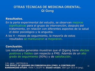 60
OTRAS TÉCNICAS DE MEDICINA ORIENTAL.
Qi Gong
Resultados.
En la parte experimental del estudio, se observan mejoras
significativas para el grupo de intervención, después del
tratamiento, en relación con diferentes aspectos de la salud
el dolor psicológico y la angustia.
A los 4 - meses de seguimiento, la mayoría de estos
resultados se mantuvieron o mejoraron.
Conclusión.
Los resultados generales muestran que el Qigong tiene efectos
positivos y fiables con respecto a FMS. Además de un alto
grado de seguimiento (93%) y de satisfacción.
116- gera: 146726/di/re
THE EFFECT OF QIGONG ON FIBROMYALGIA (FMS): A CONTROLLED
RANDOMIZED STUDY. HAAK T, SCOTT B. disabil rehabil. 2007;jun 15:1-9 (eng).
 