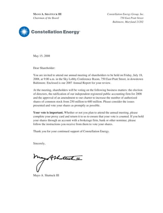 MAYO A. SHATTUCK III                                          Constellation Energy Group, Inc.
Chairman of the Board                                                     750 East Pratt Street
                                                                  Baltimore, Maryland 21202




May 15, 2008



Dear Shareholder:

You are invited to attend our annual meeting of shareholders to be held on Friday, July 18,
2008, at 9:00 a.m. in the Sky Lobby Conference Room, 750 East Pratt Street, in downtown
Baltimore. Enclosed is our 2007 Annual Report for your review.

At the meeting, shareholders will be voting on the following business matters: the election
of directors, the ratification of our independent registered public accounting firm for 2008
and the approval of an amendment to our charter to increase the number of authorized
shares of common stock from 250 million to 600 million. Please consider the issues
presented and vote your shares as promptly as possible.

Your vote is important. Whether or not you plan to attend the annual meeting, please
complete your proxy card and return it to us to ensure that your vote is counted. If you hold
your shares through an account with a brokerage firm, bank or other nominee, please
follow the instructions you receive from them to vote your shares.

Thank you for your continued support of Constellation Energy.



Sincerely,




Mayo A. Shattuck III
 