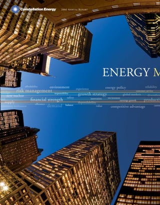 2006 ANNUAL REPORT




                                                                                     ENERGY M
                                   environment
                   affordability                                                                                           reliability
                                                                                     energy policy
                                                           experience
          risk     management                                                                                      customer service
wledge
                                                            growth strategy
                                      responsibility                                                     global markets      diversificat
    new nuclear                                   safety
                        financial strength
                                                                                      wise investments
                                                                                                                          productiv
                                                                        innovation
tion                                                                                                 earnings growth
   supply                                                   dependability
                           efficiency
                                      demand     balance                                                                              custom
                                                                            value        competitive advantage
community involvement
 