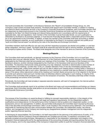 Charter of Audit Committee

                                                          Membership

The Audit Committee (the quot;Committeequot;) of the Board of Directors (the quot;Boardquot;) of Constellation Energy Group, Inc. (the
quot;Companyquot;) shall consist of at least three directors. The Board shall appoint each Committee member. In addition to meeting
the criteria for Board membership set forth in the Company's Corporate Governance Guidelines, each Committee member shall
be independent as determined pursuant to the Corporate Governance Guidelines and shall meet such requirements, if any, as
mandated by the New York Stock Exchange and relevant listing standards and in accordance with the requirements of
applicable laws, rules and regulations. Each member of the Committee must be financially literate, as such qualification is
interpreted by the Board in its business judgment, or must become financially literate within a reasonable period of time after
his or her appointment to the Committee. In addition, at least one member of the Committee shall have accounting or related
financial management expertise, as such qualification is interpreted by the Board in its business judgment and qualify as an
quot;audit committee financial expertquot; as defined by the rules of the Securities and Exchange Commission.

Committee members shall hold office for one year and until their respective successors are elected and qualified, or until their
earlier resignation, removal or death. The Board shall fill all vacancies and have the right to remove members, as specified in
the Company's bylaws and/or Charter. The Board shall designate one of the members to serve as Chairman of the Committee.

                                                       Meetings/Reports

The Committee shall meet periodically, as deemed necessary by the Chairman of the Committee, but in no event less
frequently than once per calendar quarter. The Chairman (or in the Chairman's absence, another member of the Committee
designated by the Chairman) shall call and preside over meetings of the Committee. The Secretary of the Company (or in the
Secretary's absence, another individual designated by the Chairman or the Secretary) shall serve as Secretary of the
Committee. The Secretary shall provide notice personally or by mail, telephone, facsimile or electronically to each member of
the Committee of all meetings, not later than 12:00 p.m. (Eastern Standard Time) on the day immediately preceding the
scheduled meeting date, unless those members who are not able to attend such meeting waive in writing (either in advance or
following such meeting) the right to such notice. Attendance at any meeting by a member shall also be deemed to constitute a
waiver of the above notice requirement unless at the meeting such member clearly announces his or her objection to the failure
to provide such advance notice and such member does not otherwise attend or participate in such meeting. A majority of the
members of the Committee shall constitute a quorum for the transaction of business. The Secretary shall keep written minutes
of the proceedings and actions of the Committee.

Periodically, the Committee will meet privately in separate executive sessions, with each of management, the internal auditors
and the independent auditor.

The Committee shall periodically report on its activities to the Board and make such recommendations and findings as it deems
appropriate. Each Committee member shall perform an annual evaluation of the Committee, as administered by the Nominating
and Corporate Governance Committee.

                                                             Purpose

The purpose of the Committee is to assist the Board in fulfilling its oversight responsibility relating to: (i) the integrity of the
Company's financial statements; (ii) compliance with legal and regulatory requirements; (iii) the independent auditor's
qualifications and independence; (iv) the performance of the Company's internal auditors and independent auditor; (v) risk
assessment; and (vi) risk management. In addition, the Committee shall prepare the Committee report required by the proxy
rules of the Securities and Exchange Commission (quot;SECquot;) to be included in the Company's proxy statement. The Committee is
responsible for maintaining free and open communication between the Committee, the independent auditor, the internal
auditors, and management of the Company and resolving any disagreements between management and the independent
auditor regarding financial reporting.

In discharging its responsibilities, the Committee is not itself responsible for the planning or the performance of audits, or for
any determination that the Company's financial statements are complete and accurate, or prepared in accordance with
generally accepted accounting principles. Management is responsible for the preparation, presentation and integrity of the
Company's financial statements and for the appropriateness of the accounting principles and reporting policies that are used
by the Company, and it is the responsibility of the Company's independent auditor to audit the Company's financial statements.
 