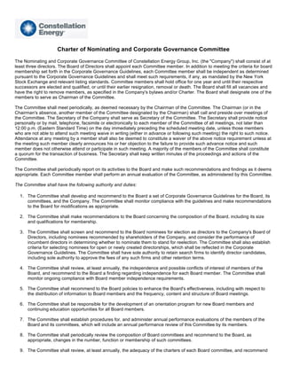 Charter of Nominating and Corporate Governance Committee
The Nominating and Corporate Governance Committee of Constellation Energy Group, Inc. (the quot;Companyquot;) shall consist of at
least three directors. The Board of Directors shall appoint each Committee member. In addition to meeting the criteria for board
membership set forth in the Corporate Governance Guidelines, each Committee member shall be independent as determined
pursuant to the Corporate Governance Guidelines and shall meet such requirements, if any, as mandated by the New York
Stock Exchange and relevant listing standards. Committee members shall hold office for one year and until their respective
successors are elected and qualified, or until their earlier resignation, removal or death. The Board shall fill all vacancies and
have the right to remove members, as specified in the Company's bylaws and/or Charter. The Board shall designate one of the
members to serve as Chairman of the Committee.

The Committee shall meet periodically, as deemed necessary by the Chairman of the Committee. The Chairman (or in the
Chairman's absence, another member of the Committee designated by the Chairman) shall call and preside over meetings of
the Committee. The Secretary of the Company shall serve as Secretary of the Committee. The Secretary shall provide notice
personally or by mail, telephone, facsimile or electronically to each member of the Committee of all meetings, not later than
12:00 p.m. (Eastern Standard Time) on the day immediately preceding the scheduled meeting date, unless those members
who are not able to attend such meeting waive in writing (either in advance or following such meeting) the right to such notice.
Attendance at any meeting by a member shall also be deemed to constitute a waiver of the above notice requirement unless at
the meeting such member clearly announces his or her objection to the failure to provide such advance notice and such
member does not otherwise attend or participate in such meeting. A majority of the members of the Committee shall constitute
a quorum for the transaction of business. The Secretary shall keep written minutes of the proceedings and actions of the
Committee.

The Committee shall periodically report on its activities to the Board and make such recommendations and findings as it deems
appropriate. Each Committee member shall perform an annual evaluation of the Committee, as administered by this Committee.

The Committee shall have the following authority and duties:

  1. The Committee shall develop and recommend to the Board a set of Corporate Governance Guidelines for the Board, its
     committees, and the Company. The Committee shall monitor compliance with the guidelines and make recommendations
     to the Board for modifications as appropriate.

  2. The Committee shall make recommendations to the Board concerning the composition of the Board, including its size
     and qualifications for membership.

  3. The Committee shall screen and recommend to the Board nominees for election as directors to the Company's Board of
     Directors, including nominees recommended by shareholders of the Company, and consider the performance of
     incumbent directors in determining whether to nominate them to stand for reelection. The Committee shall also establish
     criteria for selecting nominees for open or newly created directorships, which shall be reflected in the Corporate
     Governance Guidelines. The Committee shall have sole authority to retain search firms to identify director candidates,
     including sole authority to approve the fees of any such firms and other retention terms.

  4. The Committee shall review, at least annually, the independence and possible conflicts of interest of members of the
     Board, and recommend to the Board a finding regarding independence for each Board member. The Committee shall
     monitor ongoing compliance with Board member independence requirements.

  5. The Committee shall recommend to the Board policies to enhance the Board's effectiveness, including with respect to
     the distribution of information to Board members and the frequency, content and structure of Board meetings.

  6. The Committee shall be responsible for the development of an orientation program for new Board members and
     continuing education opportunities for all Board members.

  7. The Committee shall establish procedures for, and administer annual performance evaluations of the members of the
     Board and its committees, which will include an annual performance review of this Committee by its members.

  8. The Committee shall periodically review the composition of Board committees and recommend to the Board, as
     appropriate, changes in the number, function or membership of such committees.

  9. The Committee shall review, at least annually, the adequacy of the charters of each Board committee, and recommend
 