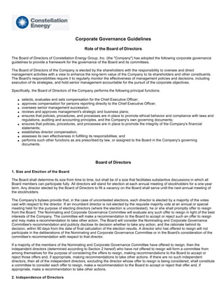 Corporate Governance Guidelines

                                               Role of the Board of Directors

The Board of Directors of Constellation Energy Group, Inc. (the quot;Companyquot;) has adopted the following corporate governance
guidelines to provide a framework for the governance of the Board and its committees.

The Board of Directors of the Company is elected by the shareholders with the responsibility to oversee and direct
management activities with a view to enhance the long-term value of the Company to its shareholders and other constituents.
The Board's responsibilities require it to regularly monitor the effectiveness of management policies and decisions, including
execution of its strategies, and hold senior management accountable for the pursuit of the corporate objectives.

Specifically, the Board of Directors of the Company performs the following principal functions:

       selects, evaluates and sets compensation for the Chief Executive Officer;
   q

       approves compensation for persons reporting directly to the Chief Executive Officer;
   q

       oversees senior management succession;
   q

       reviews and approves management's strategic and business plans;
   q

       ensures that policies, procedures, and processes are in place to promote ethical behavior and compliance with laws and
   q

       regulations, auditing and accounting principles, and the Company's own governing documents;
       ensures that policies, procedures, and processes are in place to promote the integrity of the Company's financial
   q

       statements;
       establishes director compensation;
   q

       assesses its own effectiveness in fulfilling its responsibilities; and
   q

       performs such other functions as are prescribed by law, or assigned to the Board in the Company's governing
   q

       documents.




                                                      Board of Directors

1. Size and Election of the Board

The Board shall determine its size from time to time, but shall be of a size that facilitates substantive discussions in which all
Board members can participate fully. All directors will stand for election at each annual meeting of stockholders for a one-year
term. Any director elected by the Board of Directors to fill a vacancy on the Board shall serve until the next annual meeting of
the stockholders.

The Company's bylaws provide that, in the case of uncontested elections, each director is elected by a majority of the votes
cast with respect to the director. If an incumbent director is not elected by the requisite majority vote at an annual or special
meeting held for the purpose of electing directors (where the election is uncontested), he or she shall promptly offer to resign
from the Board. The Nominating and Corporate Governance Committee will evaluate any such offer to resign in light of the best
interests of the Company. The committee will make a recommendation to the Board to accept or reject such an offer to resign
and may make a recommendation to take other action. The Board will consider the Nominating and Corporate Governance
Committee's recommendation and publicly disclose its decision whether to take any action, and the rationale behind its
decision, within 90 days from the date of final calculation of the election results. A director who has offered to resign will not
participate in the deliberations of the Nominating and Corporate Governance Committee or in the Board's consideration of the
committee's recommendation with respect to that director.

If a majority of the members of the Nominating and Corporate Governance Committee have offered to resign, then the
independent directors (determined according to Section 2 hereof) who have not offered to resign will form a committee from
among themselves for the purpose of considering the offers to resign, making recommendations to the Board to accept or
reject those offers and, if appropriate, making recommendations to take other actions. If there are no such independent
directors, then all of the independent directors, excluding the director whose offer to resign is being considered, shall constitute
a committee to consider each offer to resign, make a recommendation to the Board to accept or reject that offer and, if
appropriate, make a recommendation to take other actions.

2. Independence of Directors
 