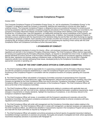 Corporate Compliance Program
October 2003

This Corporate Compliance Program of Constellation Energy Group, Inc. and its subsidiaries (quot;Constellation Energyquot; or the
quot;Companyquot;) is designed to assist the Company in preventing, detecting and responding to criminal and other illegal or
unethical conduct. The Corporate Compliance Program is designed to serve as a procedural framework for enhancing and
monitoring compliance with the substantive compliance programs and policies of the Company, including, but not limited to, the
Company's Principles of Business Integrity and Insider Trading Policy and policies which address (i) the Foreign Corrupt
Practices Act, (ii) antitrust laws, rules and regulations, (iii) relationship amongst the various subsidiaries of the Company, and
(iv) laws, rules and regulations governing the Company's operating units. In addition, the Corporate Compliance Program is
intended to ensure compliance with the requirements of the Sarbanes-Oxley Act and the New York Stock Exchange as regards
the handling of employee complaints. Each operating and corporate unit within the Company will continue to be responsible for
complying with all company policies and procedures with such unit coordinating the reporting of their activity with the Chief
Compliance Officer and Compliance Committee as further discussed below.

                                               I. STANDARDS OF CONDUCT

The Company's general standards of conduct for director, officer, and employee compliance with applicable laws, rules and
regulations are set forth in the Company's Principles of Business Integrity. The Chief Compliance Officer shall be responsible
for revising and supplementing the Principles of Business Integrity, as required or advisable from time to time. In addition to the
general standards of conduct set forth in the Principles of Business Integrity, policies and procedures regarding compliance
with the laws, regulations and policies relating to substantive areas, as described above, are to be set forth in separate
respective policies more narrowly addressing those issues, developed jointly by the Compliance Committee and the
appropriate corporate or operating unit.

                 II. ROLE OF THE CHIEF COMPLIANCE OFFICER & COMPLIANCE COMMITTEE

A. The Chief Compliance Officer shall be responsible for (1) supervising compliance with the Principles of Business Integrity
and with the compliance procedures established by or under the Compliance Program and (2) monitoring the proper
functioning of the Compliance Program in consultation with the compliance functions of Company operating and corporate
units.

B. The Chief Compliance Officer will establish a Compliance Committee comprised of representatives from Corporate
Communications, Finance, Human Resources, Legal, Risk Management, Internal Audit and each of the operating units of the
Company as identified by the Chief Compliance Officer from time to time (the quot;Compliance Committeequot;) to assist the Chief
Compliance Officer in the implementation and administration of the Compliance Program. The Chief Compliance Officer will
serve as the Chair of the Compliance Committee.

C. The Chief Compliance Officer or designee will monitor developments relating to compliance with applicable laws and
standards of conduct, and, will, from time to time, distribute informational materials that explain compliance requirements, report
changes in requirements or industry standards, highlight the importance of compliance, or are otherwise relevant to the
Company's compliance responsibilities.

D. The Chief Compliance Officer will review, in consultation with the Company's operating and corporate units and the
Compliance Committee, the Company's compliance procedures to identify opportunities to enhance compliance with laws,
regulations and Company policies.

E. The Chief Compliance Officer will confer with management and the Compliance Committee about matters relating to the
Compliance Program. The Chief Compliance Officer will (1) review with management, as deemed necessary and appropriate by
the Chief Compliance Officer, any deficiencies identified or improvements required in the Compliance Program and (2) report to
and meet with the Audit Committee as required by Paragraph IV.B.

F. The Chief Compliance Officer will establish and enforce procedures so that all reports of suspected misconduct relating to
Constellation Energy's operations or practices are promptly, thoroughly and properly investigated and shall, where appropriate,
recommend disciplinary sanctions in accordance with Paragraph VI.
 