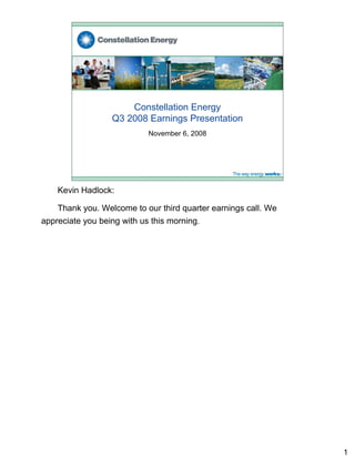 Constellation Energy
                  Q3 2008 Earnings Presentation
                            November 6, 2008




    Kevin Hadlock:

    Thank you. Welcome to our third quarter earnings call. We
appreciate you being with us this morning.




                                                                1
 