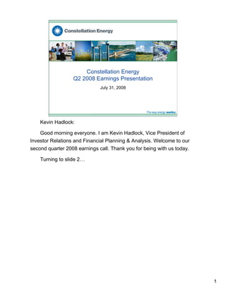 Constellation Energy
                  Q2 2008 Earnings Presentation
                              July 31, 2008




    Kevin Hadlock:

    Good morning everyone. I am Kevin Hadlock, Vice President of
Investor Relations and Financial Planning & Analysis. Welcome to our
second quarter 2008 earnings call. Thank you for being with us today.

    Turning to slide 2…




                                                                        1
 